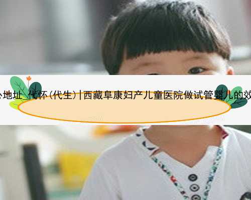 365助孕中心地址_代怀(代生)|西藏阜康妇产儿童医院做试管婴儿的效果怎么样？