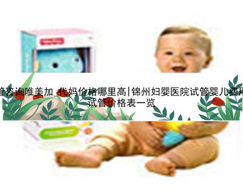 三代试管咨询唯美加_代妈价格哪里高|锦州妇婴医院试管婴儿费用，2023
试管价